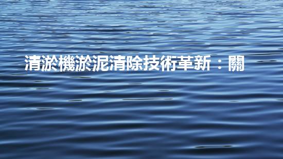 清淤機淤泥清除技術革新：關鍵步驟與最新進展！